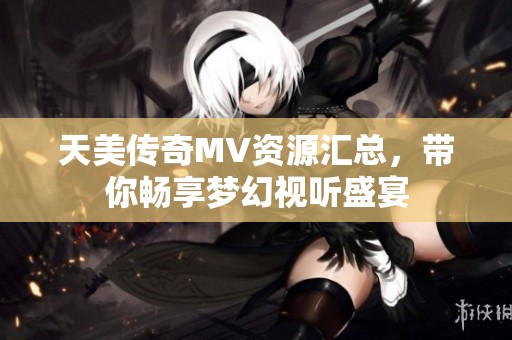 天美传奇MV资源汇总，带你畅享梦幻视听盛宴