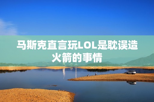 马斯克直言玩LOL是耽误造火箭的事情 马斯克直言玩LOL是耽误造火箭的事情