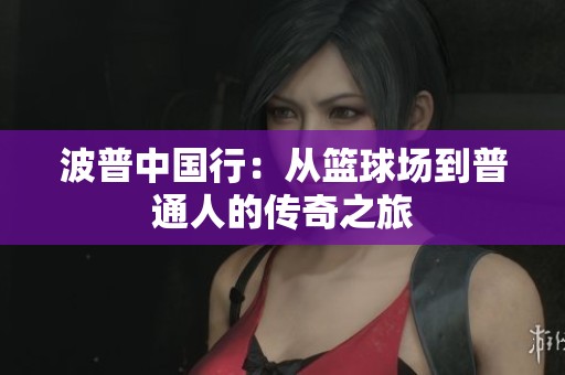 波普中国行:从篮球场到普通人的传奇之旅 波普中国行:从篮球场到普通人的传奇之旅