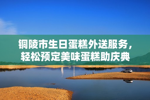 铜陵市生日蛋糕外送服务,轻松预定美味蛋糕助庆典 铜陵市生日蛋糕外送服务,轻松预定美味蛋糕助庆典