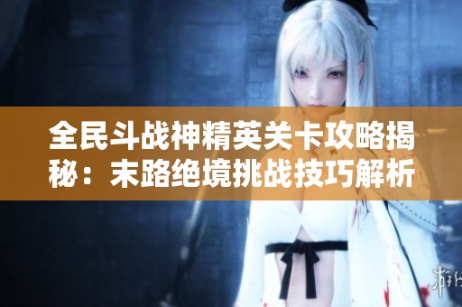 全民斗战神精英关卡攻略揭秘:末路绝境挑战技巧解析 全民斗战神精英关卡攻略揭秘:末路绝境挑战技巧解析