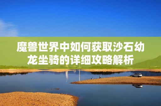 魔兽世界中如何获取沙石幼龙坐骑的详细攻略解析 魔兽世界中如何获取沙石幼龙坐骑的详细攻略解析