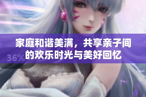家庭和谐美满，共享亲子间的欢乐时光与美好回忆