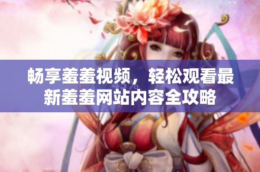 畅享羞羞视频，轻松观看最新羞羞网站内容全攻略