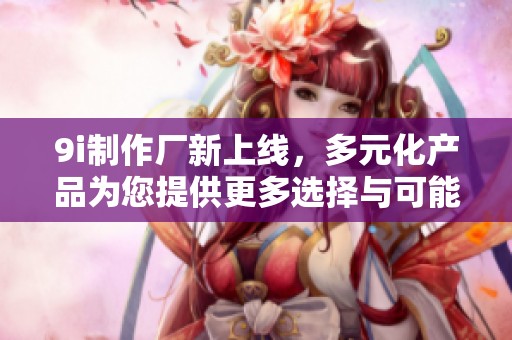 9i制作厂新上线，多元化产品为您提供更多选择与可能性