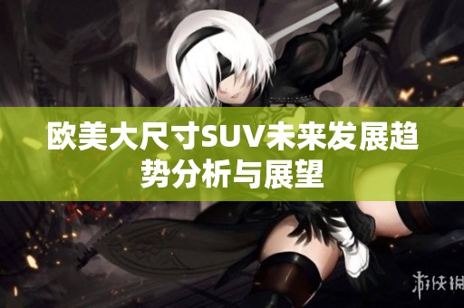 欧美大尺寸SUV未来发展趋势分析与展望