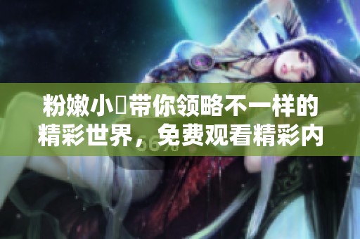 粉嫩小泬带你领略不一样的精彩世界，免费观看精彩内容