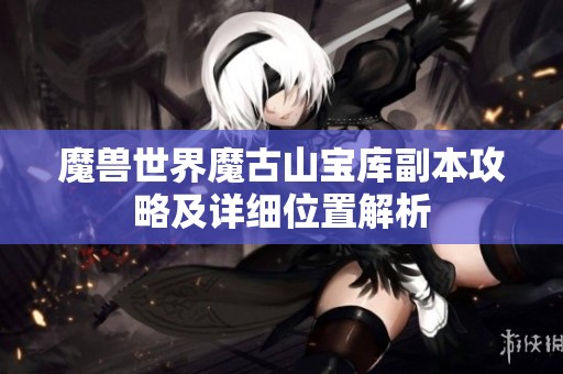 魔兽世界魔古山宝库副本攻略及详细位置解析 魔兽世界魔古山宝库副本攻略及详细位置解析