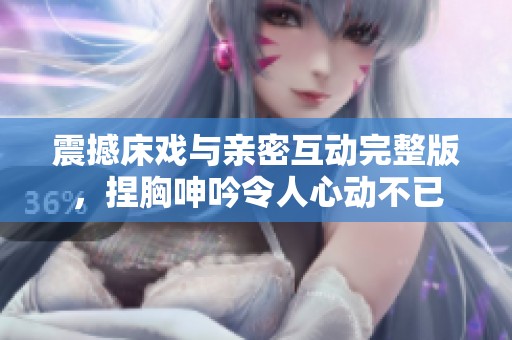震撼床戏与亲密互动完整版，捏胸呻吟令人心动不已