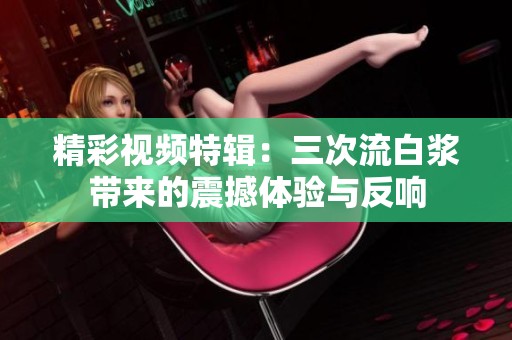 精彩视频特辑：三次流白浆带来的震撼体验与反响