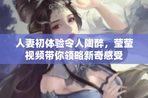人妻初体验令人陶醉，莹莹视频带你领略新奇感受