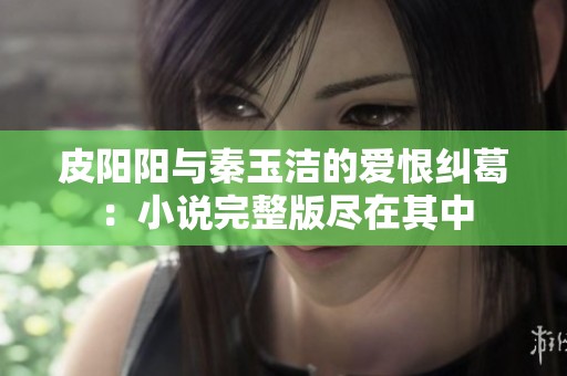 皮阳阳与秦玉洁的爱恨纠葛：小说完整版尽在其中