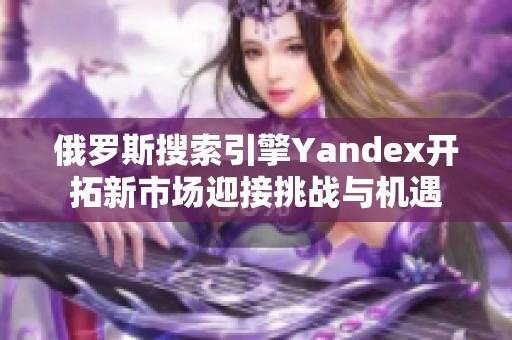 俄罗斯搜索引擎Yandex开拓新市场迎接挑战与机遇