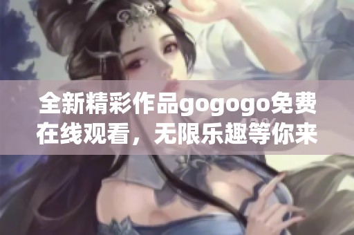 全新精彩作品gogogo免费在线观看，无限乐趣等你来享受