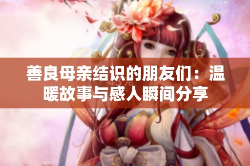 善良母亲结识的朋友们：温暖故事与感人瞬间分享