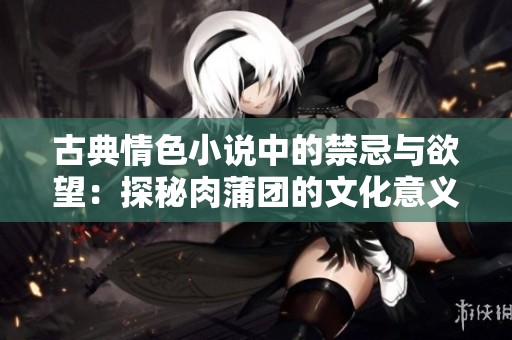 古典情色小说中的禁忌与欲望：探秘肉蒲团的文化意义与影响