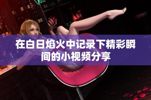 在白日焰火中记录下精彩瞬间的小视频分享