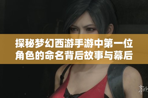 探秘梦幻西游手游中第一位角色的命名背后故事与幕后创作过程