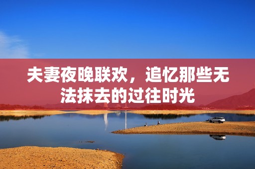 夫妻夜晚联欢，追忆那些无法抹去的过往时光