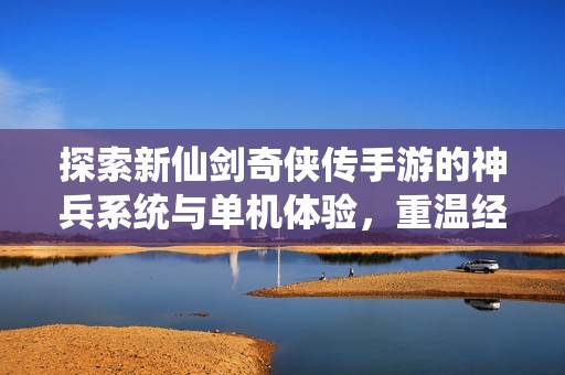 探索新仙剑奇侠传手游的神兵系统与单机体验，重温经典仙剑奇侠传1的魅力与精彩故事