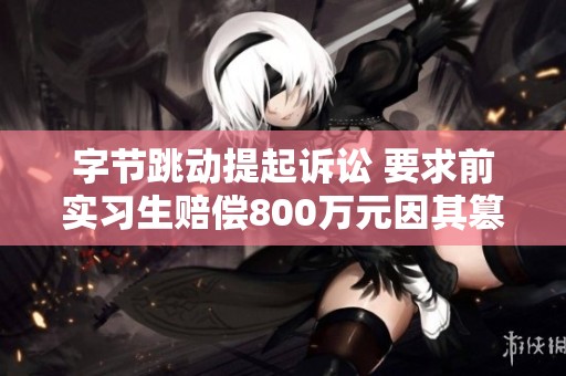 字节跳动提起诉讼 要求前实习生赔偿800万元因其篡改代码行为造成损失