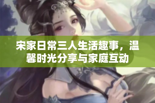 宋家日常三人生活趣事，温馨时光分享与家庭互动