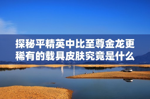探秘平精英中比至尊金龙更稀有的载具皮肤究竟是什么样的存在