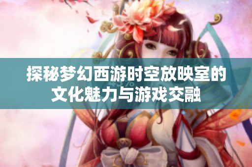 探秘梦幻西游时空放映室的文化魅力与游戏交融