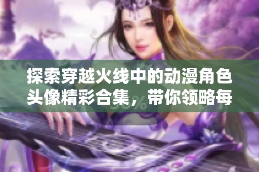 探索穿越火线中的动漫角色头像精彩合集，带你领略每个角色的独特魅力与风格