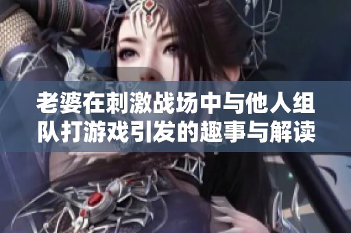 老婆在刺激战场中与他人组队打游戏引发的趣事与解读