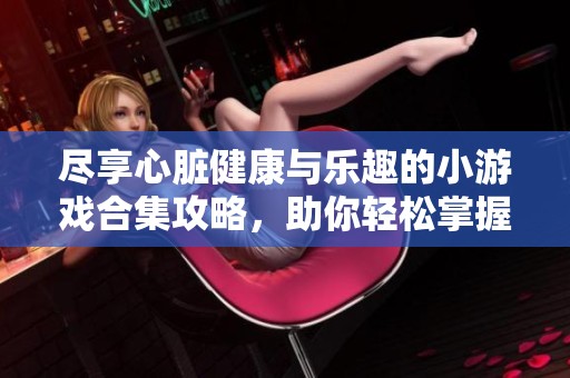 尽享心脏健康与乐趣的小游戏合集攻略，助你轻松掌握心脏相关知识与技巧