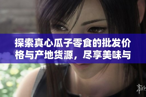 探索真心瓜子零食的批发价格与产地货源，尽享美味与实惠的完美结合