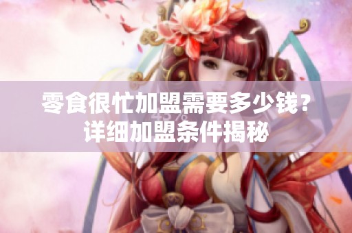零食很忙加盟需要多少钱？详细加盟条件揭秘
