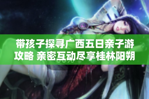 带孩子探寻广西五日亲子游攻略 亲密互动尽享桂林阳朔的自然与文化魅力