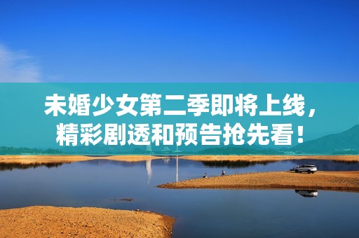 未婚少女第二季即将上线，精彩剧透和预告抢先看！