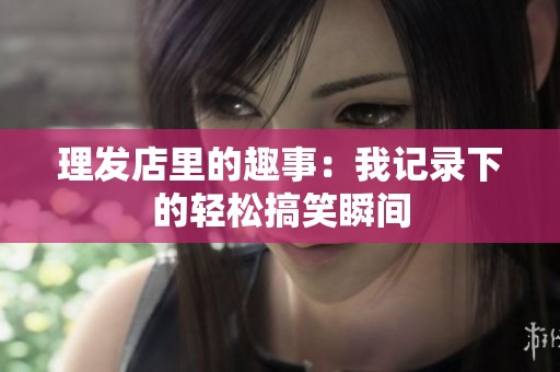 理发店里的趣事：我记录下的轻松搞笑瞬间