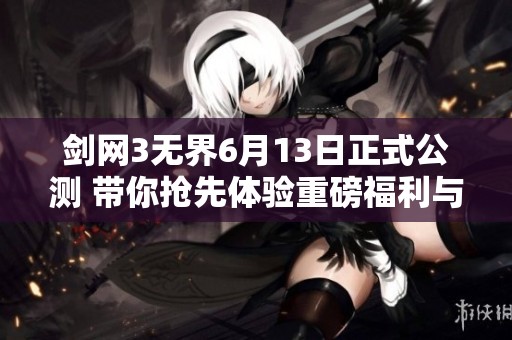 剑网3无界6月13日正式公测 带你抢先体验重磅福利与全新武重玩法
