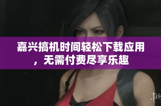 嘉兴搞机时间轻松下载应用，无需付费尽享乐趣
