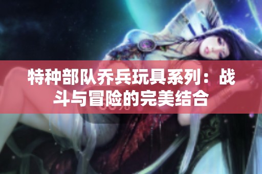 特种部队乔兵玩具系列：战斗与冒险的完美结合