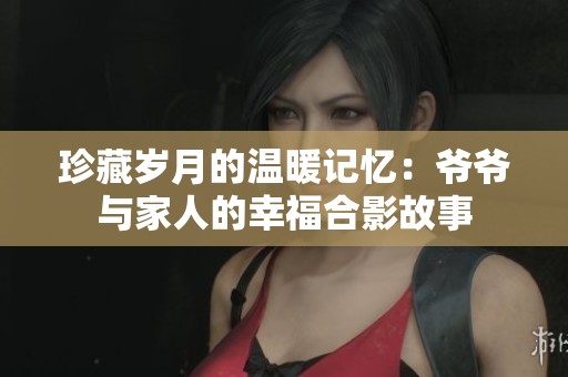 珍藏岁月的温暖记忆：爷爷与家人的幸福合影故事