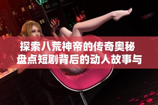 探索八荒神帝的传奇奥秘 盘点短剧背后的动人故事与创作历程