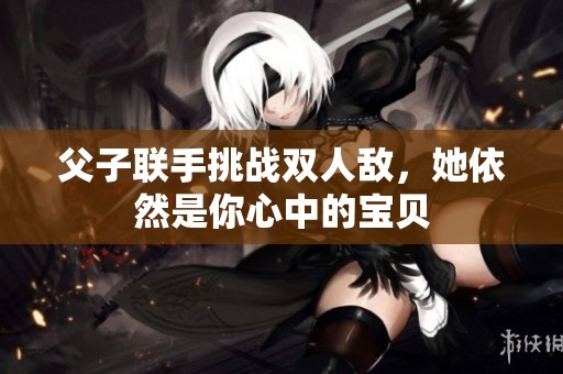 父子联手挑战双人敌，她依然是你心中的宝贝