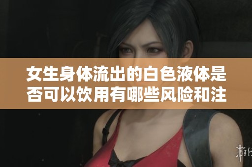 女生身体流出的白色液体是否可以饮用有哪些风险和注意事项