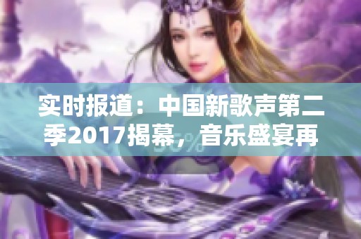 实时报道：中国新歌声第二季2017揭幕，音乐盛宴再度来袭引发热议