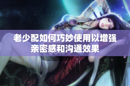 老少配如何巧妙使用以增强亲密感和沟通效果