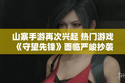 山寨手游再次兴起 热门游戏《守望先锋》面临严峻抄袭挑战与市场竞争