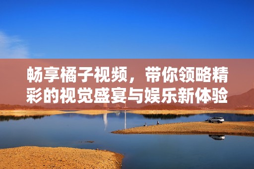 畅享橘子视频，带你领略精彩的视觉盛宴与娱乐新体验
