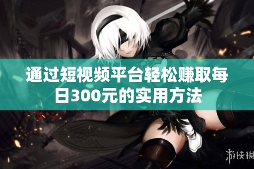 通过短视频平台轻松赚取每日300元的实用方法