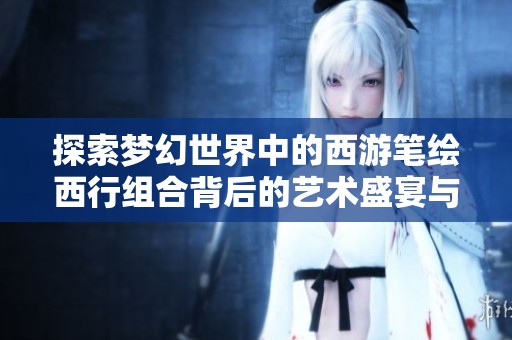 探索梦幻世界中的西游笔绘西行组合背后的艺术盛宴与创作故事