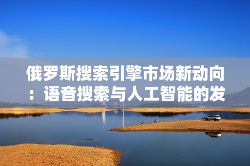 俄罗斯搜索引擎市场新动向：语音搜索与人工智能的发展潜力分析